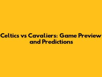 Celtics vs Cavaliers: Game Preview and Predictions