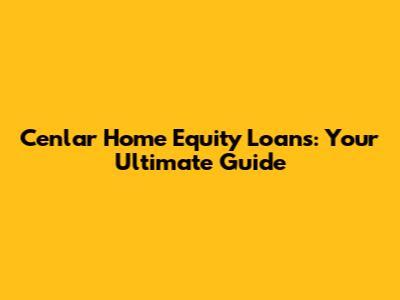 Cenlar Home Equity Loans: Your Ultimate Guide