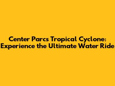 Center Parcs Tropical Cyclone: Experience the Ultimate Water Ride