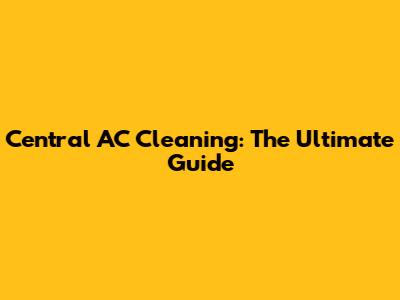 Central AC Cleaning: The Ultimate Guide