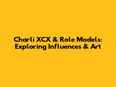 Charli XCX & Role Models: Exploring Influences & Art