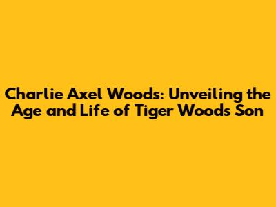 Charlie Axel Woods: Unveiling the Age and Life of Tiger Woods' Son