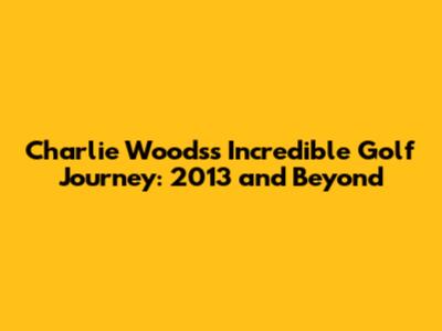 Charlie Woods's Incredible Golf Journey: 2013 and Beyond