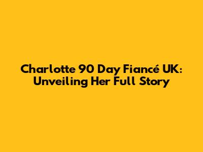 Charlotte 90 Day Fiancé UK: Unveiling Her Full Story
