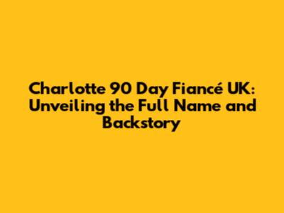 Charlotte 90 Day Fiancé UK: Unveiling the Full Name and Backstory