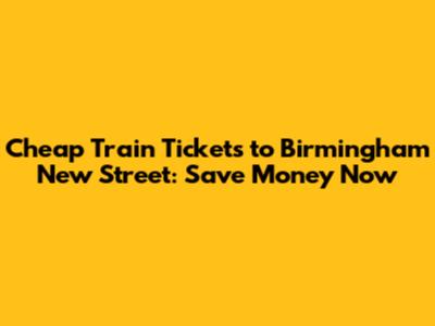 Cheap Train Tickets to Birmingham New Street: Save Money Now