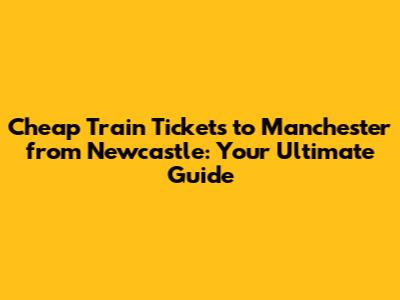 Cheap Train Tickets to Manchester from Newcastle: Your Ultimate Guide