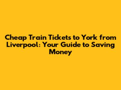 Cheap Train Tickets to York from Liverpool: Your Guide to Saving Money