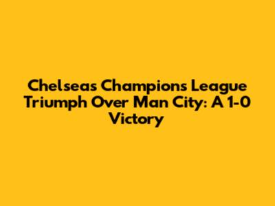 Chelsea's Champions League Triumph Over Man City: A 1-0 Victory