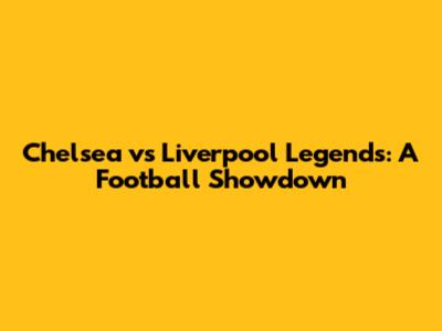 Chelsea vs Liverpool Legends: A Football Showdown