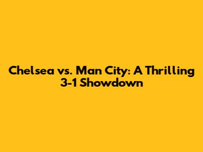Chelsea vs. Man City: A Thrilling 3-1 Showdown