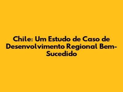 Chile: Um Estudo de Caso de Desenvolvimento Regional Bem-Sucedido