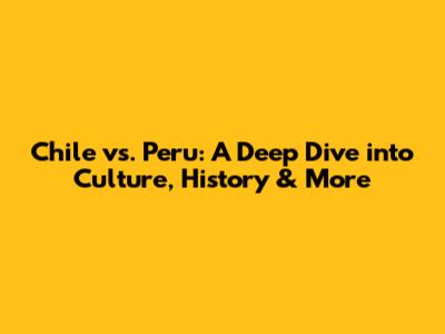 Chile vs. Peru: A Deep Dive into Culture, History & More