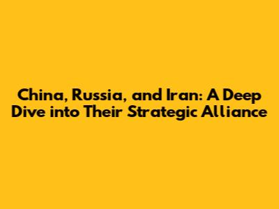 China, Russia, and Iran: A Deep Dive into Their Strategic Alliance