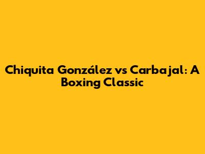 Chiquita González vs Carbajal: A Boxing Classic