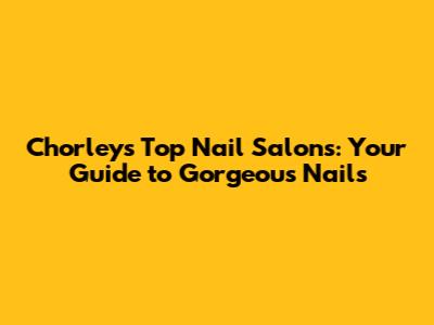 Chorley's Top Nail Salons: Your Guide to Gorgeous Nails
