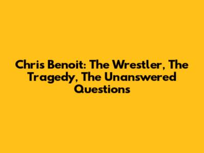 Chris Benoit: The Wrestler, The Tragedy, The Unanswered Questions