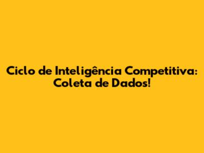 Ciclo de Inteligência Competitiva: Coleta de Dados!