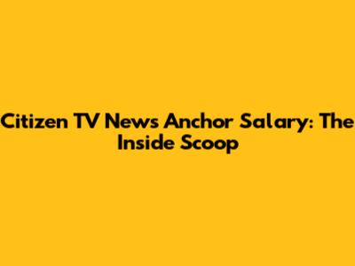 Citizen TV News Anchor Salary: The Inside Scoop
