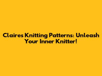 Claire's Knitting Patterns: Unleash Your Inner Knitter!