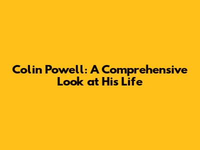 Colin Powell: A Comprehensive Look at His Life