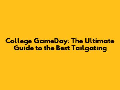 College GameDay: The Ultimate Guide to the Best Tailgating