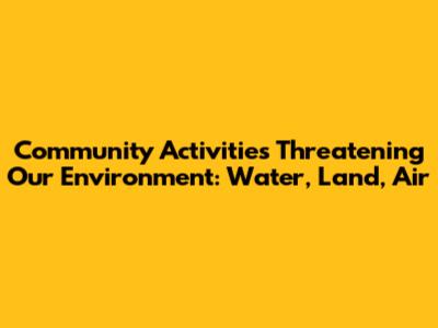 Community Activities Threatening Our Environment: Water, Land, Air