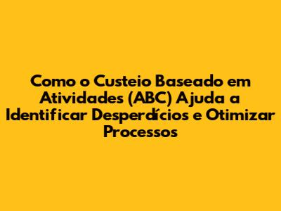 Como o Custeio Baseado em Atividades (ABC) Ajuda a Identificar Desperdícios e Otimizar Processos