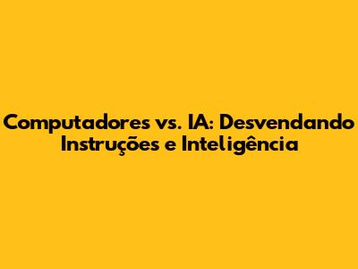 Computadores vs. IA: Desvendando Instruções e Inteligência