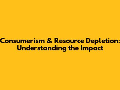 Consumerism & Resource Depletion: Understanding the Impact