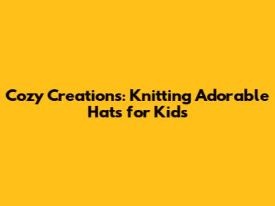 Cozy Creations: Knitting Adorable Hats for Kids