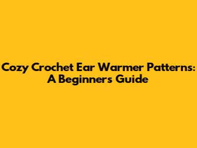 Cozy Crochet Ear Warmer Patterns: A Beginner's Guide