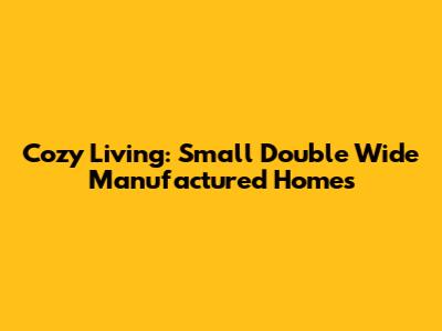 Cozy Living: Small Double Wide Manufactured Homes