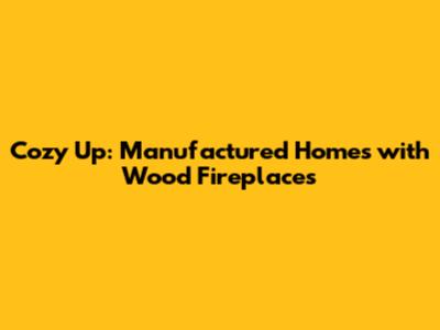 Cozy Up: Manufactured Homes with Wood Fireplaces