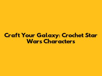 Craft Your Galaxy: Crochet Star Wars Characters