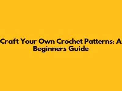 Craft Your Own Crochet Patterns: A Beginner's Guide