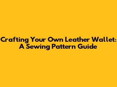 Crafting Your Own Leather Wallet: A Sewing Pattern Guide