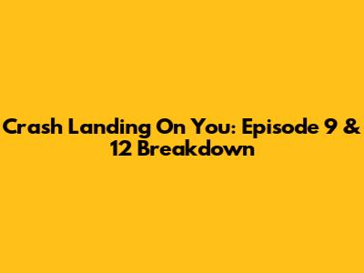 Crash Landing On You: Episode 9 & 12 Breakdown