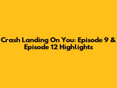 Crash Landing On You: Episode 9 & Episode 12 Highlights