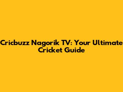Cricbuzz Nagorik TV: Your Ultimate Cricket Guide