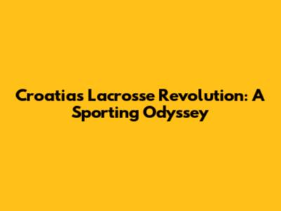 Croatia's Lacrosse Revolution: A Sporting Odyssey