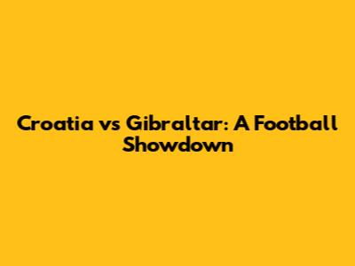 Croatia vs Gibraltar: A Football Showdown