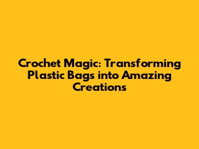 Crochet Magic: Transforming Plastic Bags into Amazing Creations
