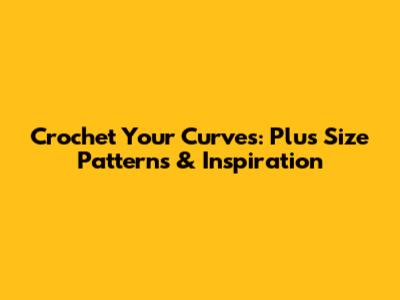 Crochet Your Curves: Plus Size Patterns & Inspiration