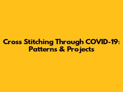 Cross Stitching Through COVID-19: Patterns & Projects