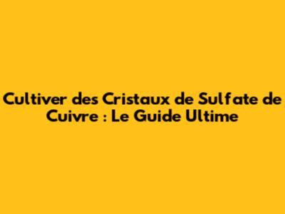 Cultiver des Cristaux de Sulfate de Cuivre : Le Guide Ultime
