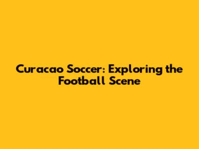 Curacao Soccer: Exploring the Football Scene