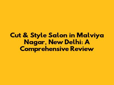 Cut & Style Salon in Malviya Nagar, New Delhi: A Comprehensive Review
