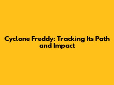 Cyclone Freddy: Tracking Its Path and Impact