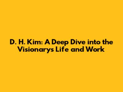 D. H. Kim: A Deep Dive into the Visionary's Life and Work